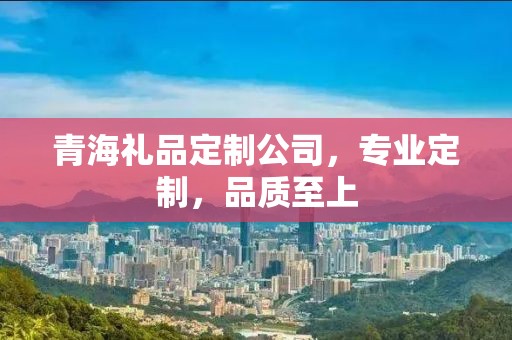 青海礼品定制公司，专业定制，品质至上