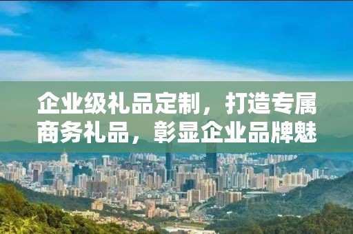 企业级礼品定制，打造专属商务礼品，彰显企业品牌魅力